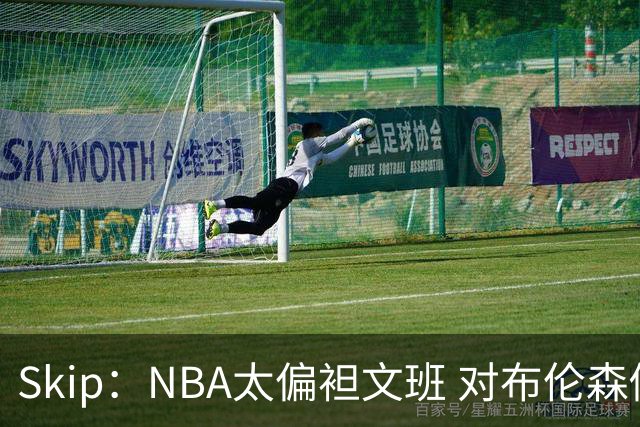 Skip：NBA太偏袒文班 对布伦森做出扎扎垫伦纳德脚的动作却没被吹
